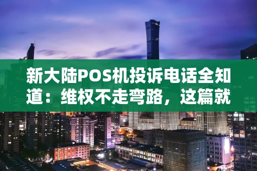 新大陆POS机投诉电话全知道：维权不走弯路，这篇就够了！
