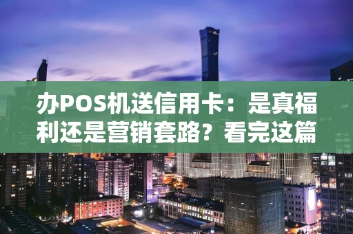 办POS机送信用卡：是真福利还是营销套路？看完这篇你就懂了！