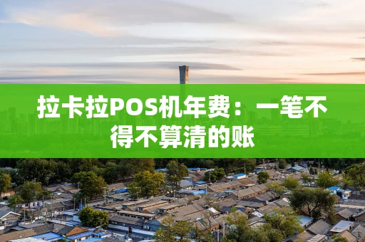拉卡拉POS机年费：一笔不得不算清的账