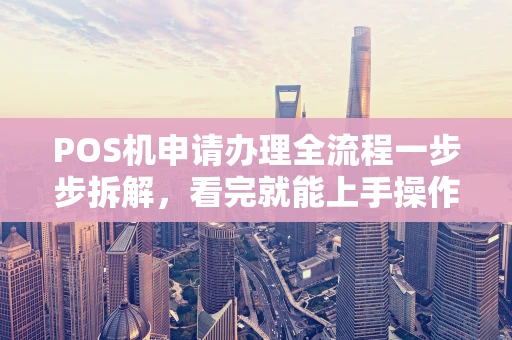 POS机申请办理全流程一步步拆解，看完就能上手操作