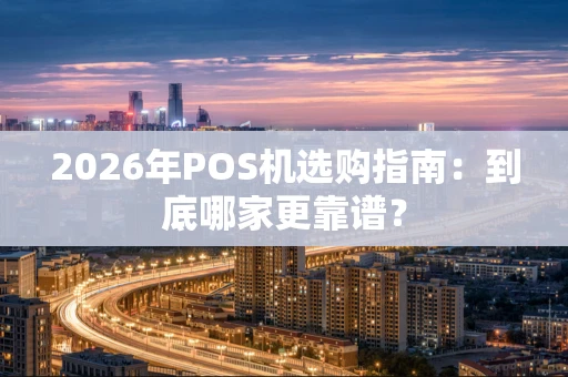 2026年POS机选购指南：到底哪家更靠谱？