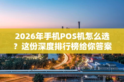 2026年手机POS机怎么选？这份深度排行榜给你答案