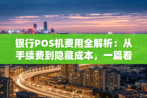 银行POS机费用全解析：从手续费到隐藏成本，一篇看懂