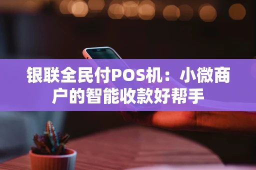 银联全民付POS机：小微商户的智能收款好帮手