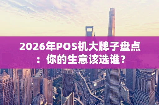2026年POS机大牌子盘点：你的生意该选谁？