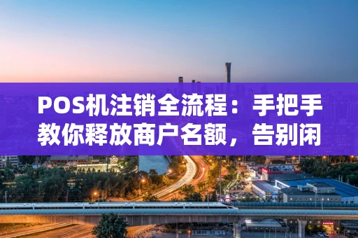 POS机注销全流程：手把手教你释放商户名额，告别闲置设备