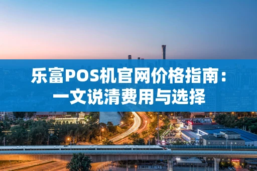 乐富POS机官网价格指南：一文说清费用与选择