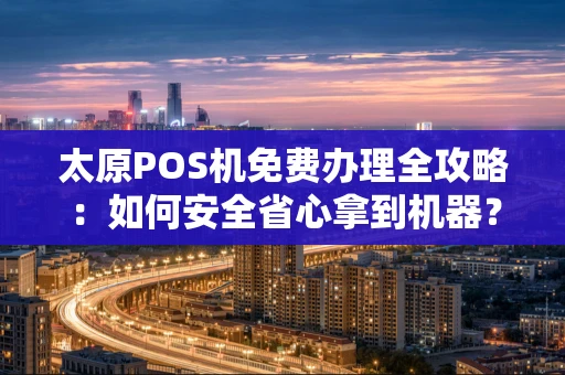 太原POS机免费办理全攻略：如何安全省心拿到机器？