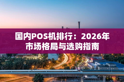 国内POS机排行：2026年市场格局与选购指南