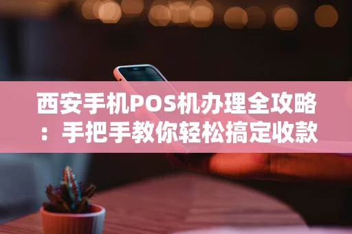 西安手机POS机办理全攻略：手把手教你轻松搞定收款