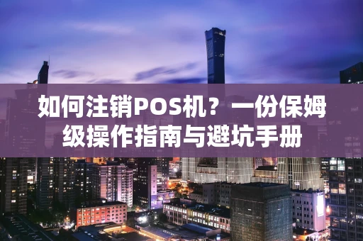 如何注销POS机？一份保姆级操作指南与避坑手册