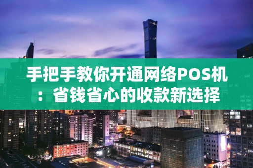 手把手教你开通网络POS机：省钱省心的收款新选择