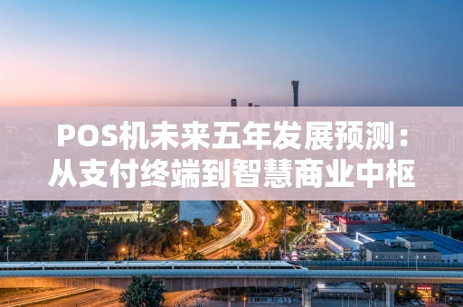 POS机未来五年发展预测：从支付终端到智慧商业中枢