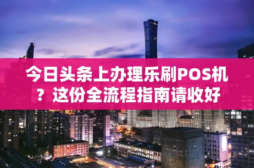 今日头条上办理乐刷POS机？这份全流程指南请收好