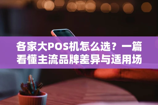 各家大POS机怎么选？一篇看懂主流品牌差异与适用场景