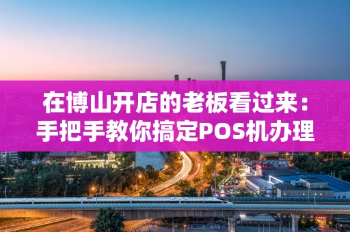 在博山开店的老板看过来：手把手教你搞定POS机办理，省心又避坑！