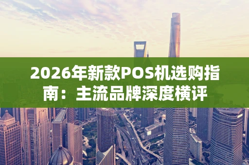 2026年新款POS机选购指南：主流品牌深度横评