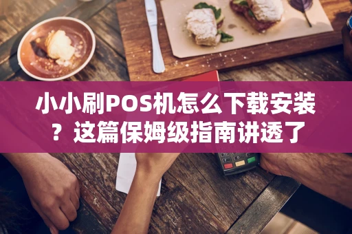 小小刷POS机怎么下载安装？这篇保姆级指南讲透了