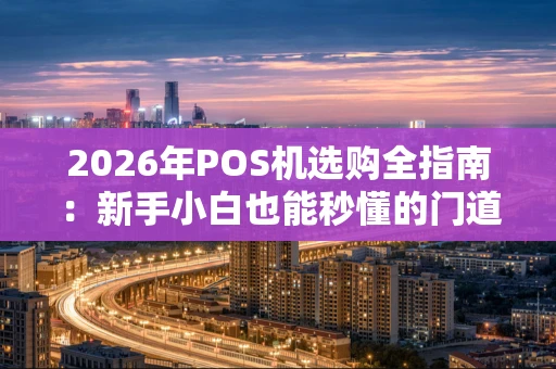 2026年POS机选购全指南：新手小白也能秒懂的门道