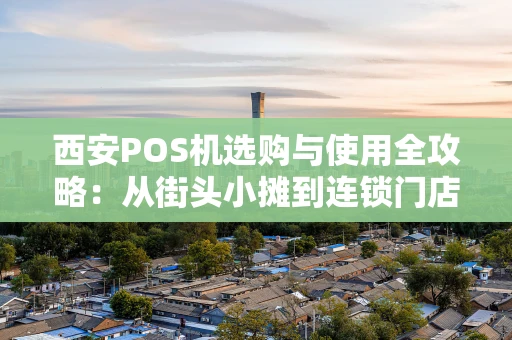 西安POS机选购与使用全攻略：从街头小摊到连锁门店的智慧收款