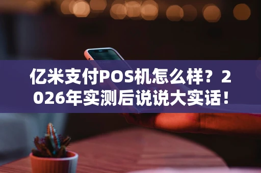 亿米支付POS机怎么样？2026年实测后说说大实话！