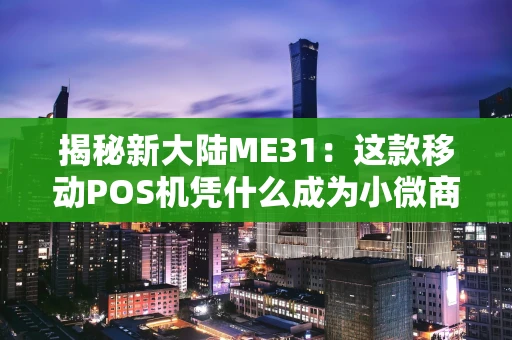 揭秘新大陆ME31：这款移动POS机凭什么成为小微商户的“收款神器”？