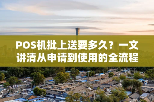 POS机批上送要多久？一文讲清从申请到使用的全流程时间表
