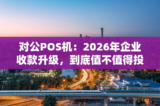 对公POS机：2026年企业收款升级，到底值不值得投入？
