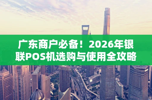 广东商户必备！2026年银联POS机选购与使用全攻略