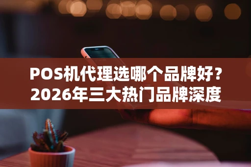 POS机代理选哪个品牌好？2026年三大热门品牌深度解析