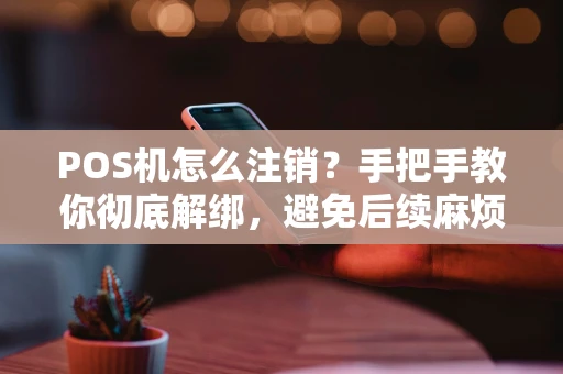 POS机怎么注销？手把手教你彻底解绑，避免后续麻烦！