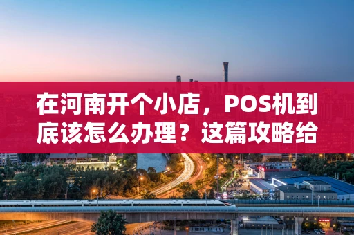 在河南开个小店，POS机到底该怎么办理？这篇攻略给你讲明白