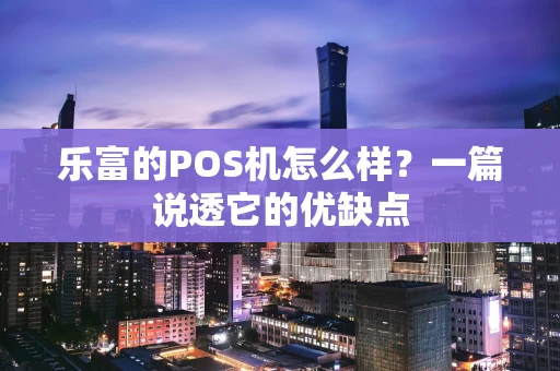乐富的POS机怎么样？一篇说透它的优缺点