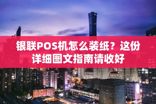 银联POS机怎么装纸？这份详细图文指南请收好
