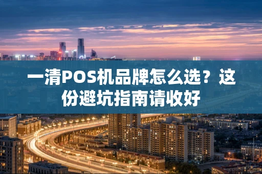 一清POS机品牌怎么选？这份避坑指南请收好