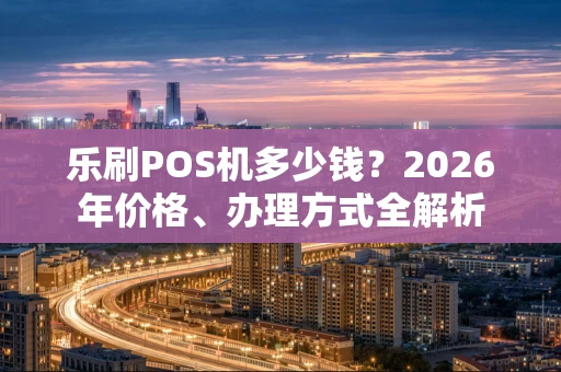 乐刷POS机多少钱？2026年价格、办理方式全解析