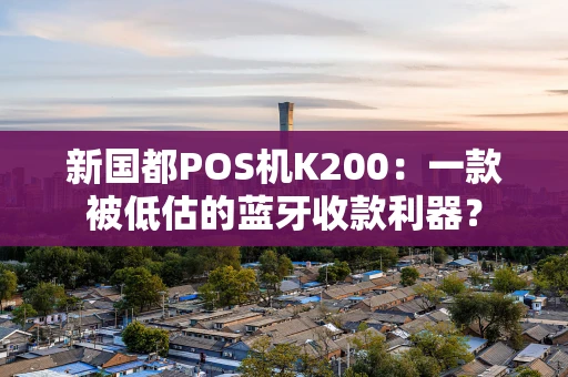 新国都POS机K200：一款被低估的蓝牙收款利器？