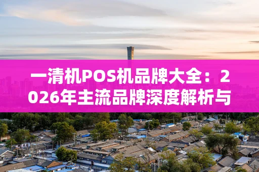 一清机POS机品牌大全：2026年主流品牌深度解析与选购指南