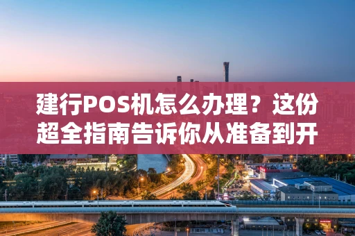 建行POS机怎么办理？这份超全指南告诉你从准备到开通的全流程