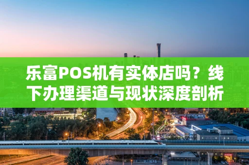 乐富POS机有实体店吗？线下办理渠道与现状深度剖析