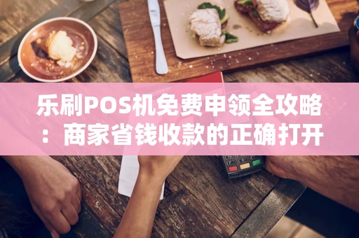 乐刷POS机免费申领全攻略：商家省钱收款的正确打开方式