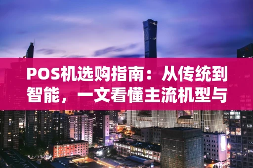 POS机选购指南：从传统到智能，一文看懂主流机型与避坑要点