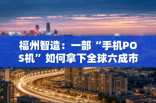 福州智造：一部“手机POS机”如何拿下全球六成市场？