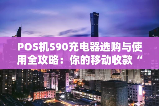 POS机S90充电器选购与使用全攻略：你的移动收款“能量心脏”