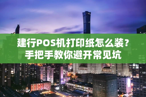 建行POS机打印纸怎么装？手把手教你避开常见坑