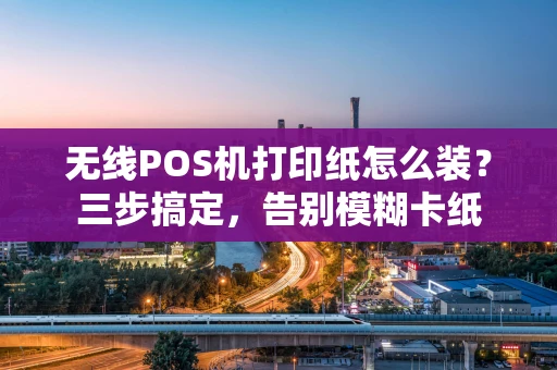 无线POS机打印纸怎么装？三步搞定，告别模糊卡纸
