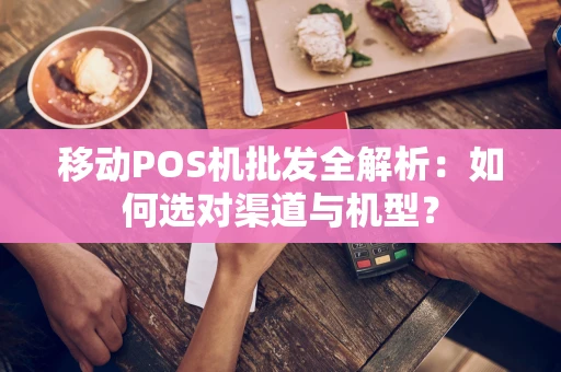 移动POS机批发全解析：如何选对渠道与机型？