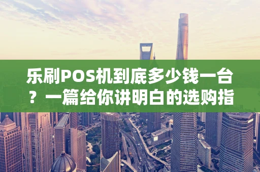 乐刷POS机到底多少钱一台？一篇给你讲明白的选购指南