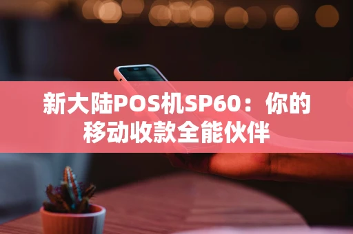 新大陆POS机SP60：你的移动收款全能伙伴