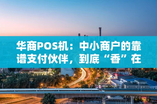 华商POS机：中小商户的靠谱支付伙伴，到底“香”在哪？